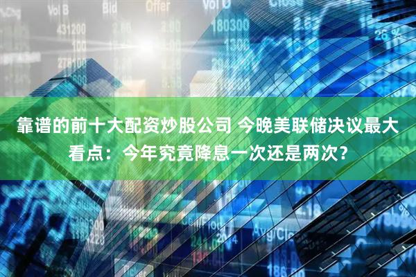 靠谱的前十大配资炒股公司 今晚美联储决议最大看点：今年究竟降息一次还是两次？