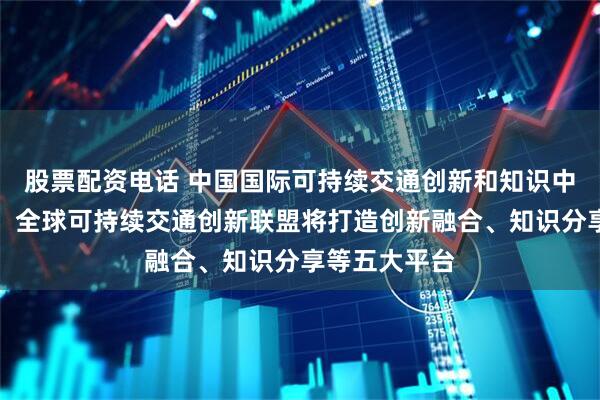 股票配资电话 中国国际可持续交通创新和知识中心答每经问：全球可持续交通创新联盟将打造创新融合、知识分享等五大平台