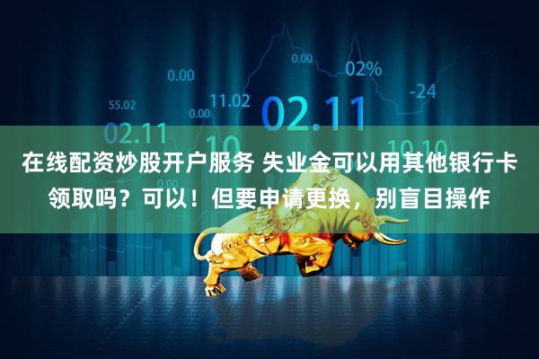 在线配资炒股开户服务 失业金可以用其他银行卡领取吗？可以！但要申请更换，别盲目操作