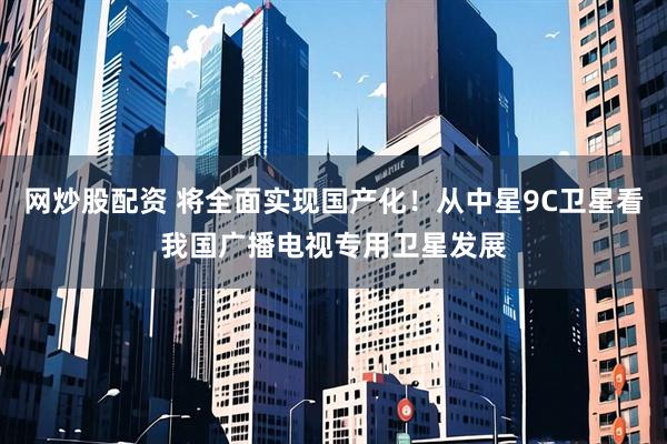 网炒股配资 将全面实现国产化！从中星9C卫星看我国广播电视专用卫星发展