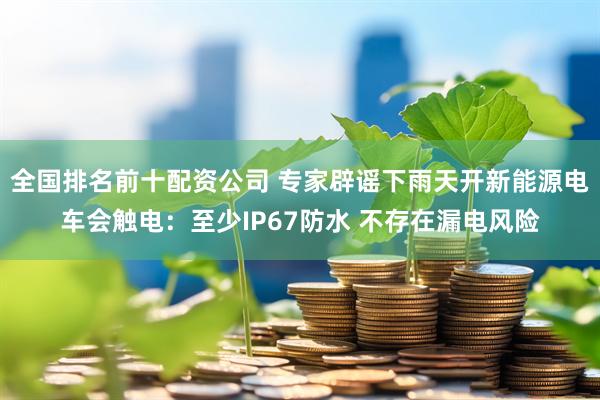 全国排名前十配资公司 专家辟谣下雨天开新能源电车会触电：至少IP67防水 不存在漏电风险