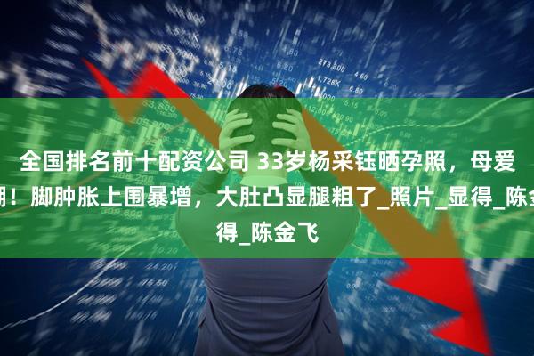 全国排名前十配资公司 33岁杨采钰晒孕照，母爱爆棚！脚肿胀上围暴增，大肚凸显腿粗了_照片_显得_陈金飞