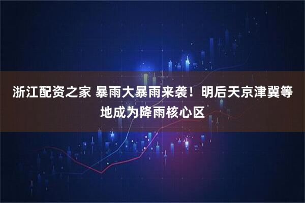 浙江配资之家 暴雨大暴雨来袭！明后天京津冀等地成为降雨核心区
