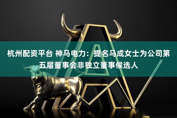 杭州配资平台 神马电力：提名马成女士为公司第五届董事会非独立董事候选人