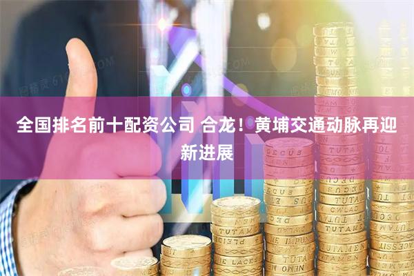 全国排名前十配资公司 合龙！黄埔交通动脉再迎新进展