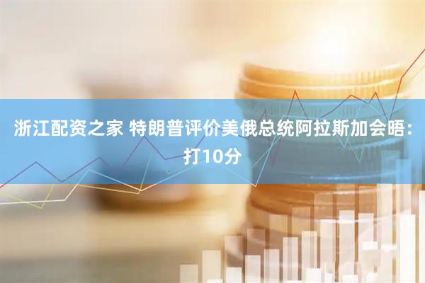 浙江配资之家 特朗普评价美俄总统阿拉斯加会晤：打10分