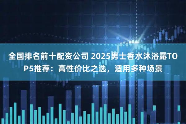 全国排名前十配资公司 2025男士香水沐浴露TOP5推荐：高性价比之选，适用多种场景