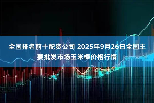 全国排名前十配资公司 2025年9月26日全国主要批发市场玉米棒价格行情