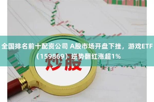 全国排名前十配资公司 A股市场开盘下挫，游戏ETF（159869）逆势翻红涨超1%