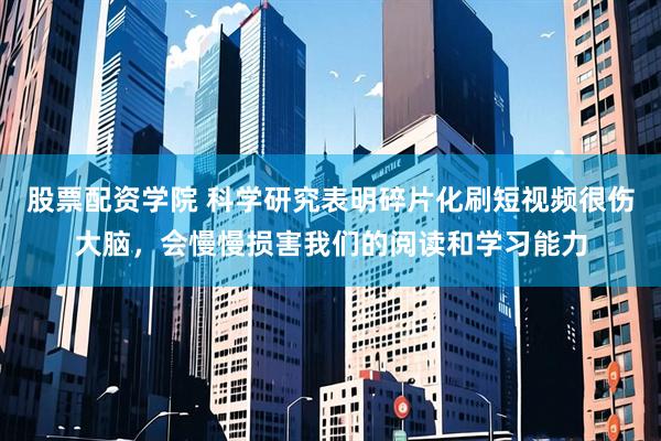 股票配资学院 科学研究表明碎片化刷短视频很伤大脑，会慢慢损害我们的阅读和学习能力