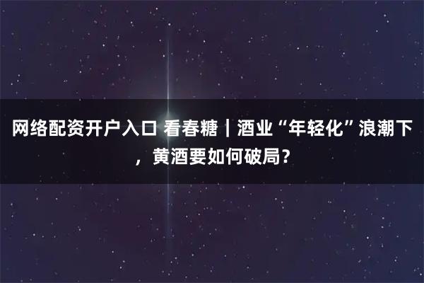 网络配资开户入口 看春糖｜酒业“年轻化”浪潮下，黄酒要如何破局？