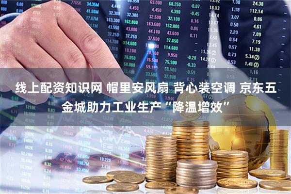 线上配资知识网 帽里安风扇 背心装空调 京东五金城助力工业生产“降温增效”