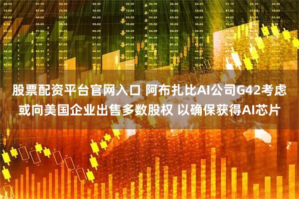 股票配资平台官网入口 阿布扎比AI公司G42考虑或向美国企业出售多数股权 以确保获得AI芯片