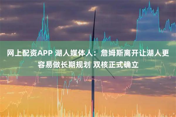 网上配资APP 湖人媒体人：詹姆斯离开让湖人更容易做长期规划 双核正式确立